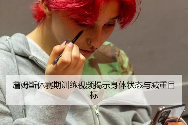 詹姆斯休赛期训练视频揭示身体状态与减重目标