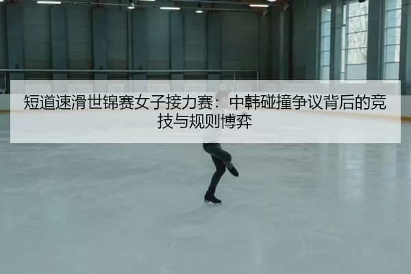 短道速滑世锦赛女子接力赛：中韩碰撞争议背后的竞技与规则博弈