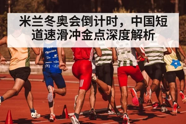 米兰冬奥会倒计时，中国短道速滑冲金点深度解析