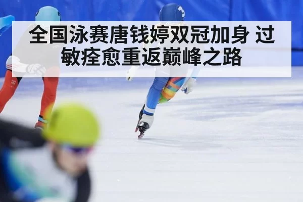 全国泳赛唐钱婷双冠加身 过敏痊愈重返巅峰之路