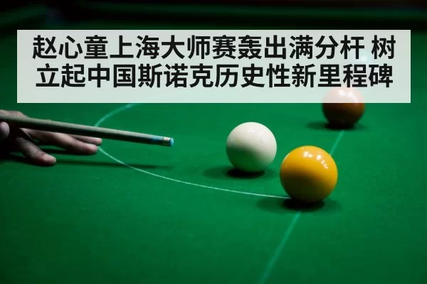 赵心童上海大师赛轰出满分杆 树立起中国斯诺克历史性新里程碑