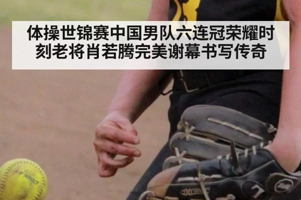 体操世锦赛中国男队六连冠荣耀时刻老将肖若腾完美谢幕书写传奇