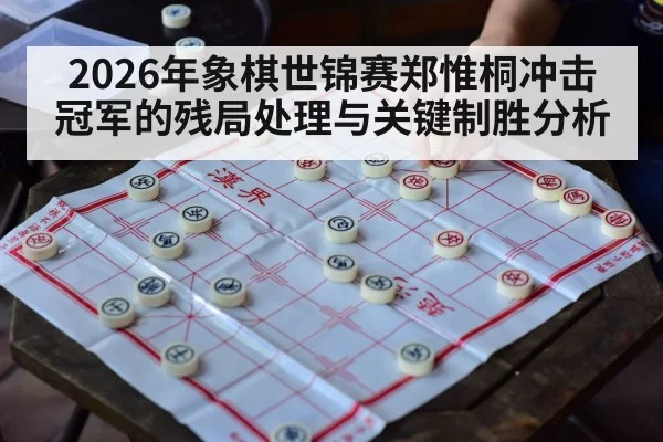 2026年象棋世锦赛郑惟桐冲击冠军的残局处理与关键制胜分析